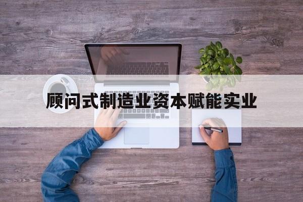 周口市关于顾问式制造业资本赋能实业的信息