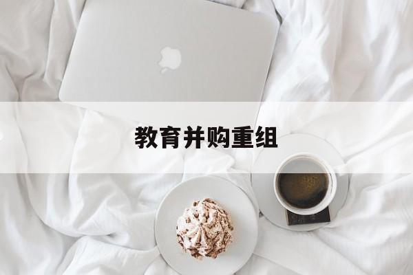 周口市教育并购重组(近年并购重组经典案例)